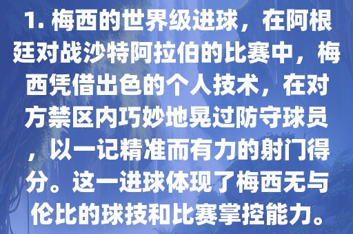 1. 梅西的世界级进球，在阿根廷对战沙特阿拉伯的比赛中，梅西凭借出色的个人技术，在对方禁区内巧妙地晃过防守球员，以一记精准而有力的射门得分。这一进球体现了梅西无与伦比的球技和比赛掌控能力。