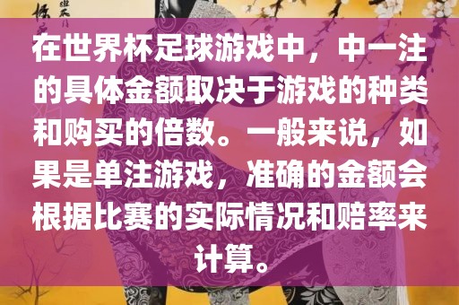 在世界杯足球游戏中，中一注的具体金额取决于游戏的种类和购买的倍数。一般来说，如果是单注游戏，准确的金额会根据比赛的实际情况和赔率来计算。
