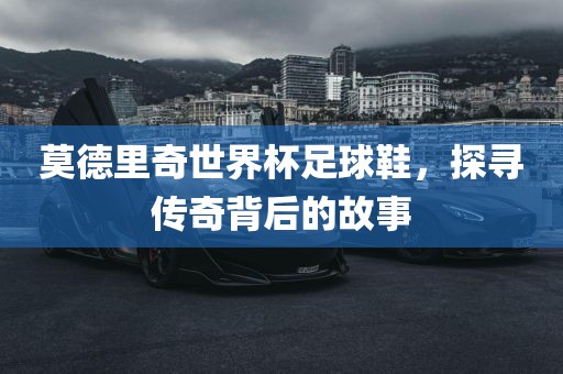 莫德里奇世界杯足球鞋，探寻传奇背后的故事