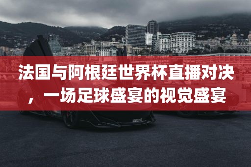 法国与阿根廷世界杯直播对决，一场足球盛宴的视觉盛宴