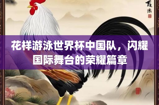 花样游泳世界杯中国队，闪耀国际舞台的荣耀篇章