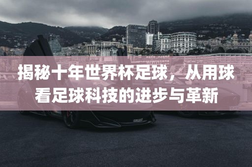 揭秘十年世界杯足球，从用球看足球科技的进步与革新