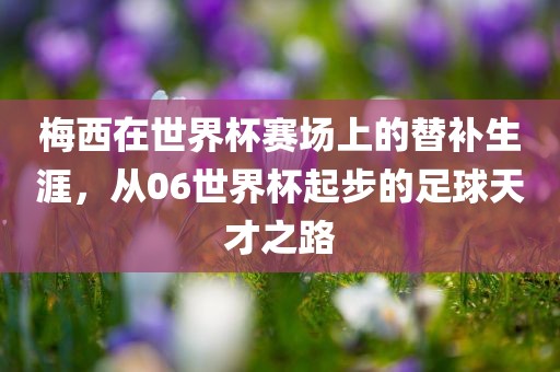 梅西在世界杯赛场上的替补生涯，从06世界杯起步的足球天才之路