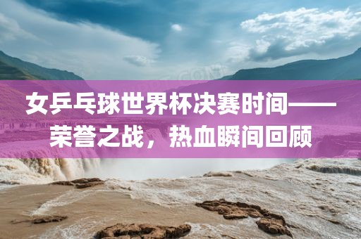 女乒乓球世界杯决赛时间——荣誉之战，热血瞬间回顾