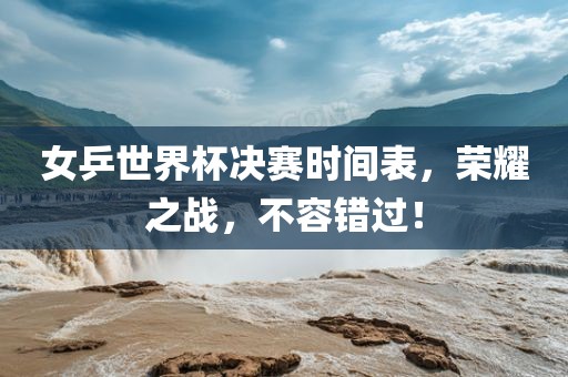 女乒世界杯决赛时间表，荣耀之战，不容错过！