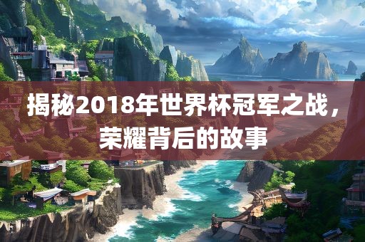 揭秘2018年世界杯冠军之战，荣耀背后的故事