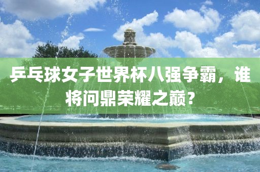 乒乓球女子世界杯八强争霸，谁将问鼎荣耀之巅？