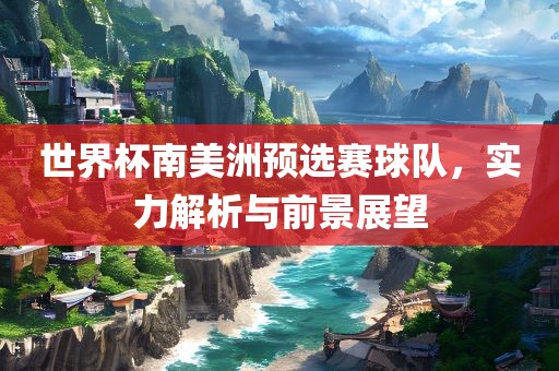 世界杯南美洲预选赛球队，实力解析与前景展望