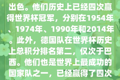 德国队在世界杯上的表现非常出色。他们历史上已经四次赢得世界杯冠军，分别在1954年、1974年、1990年和2014年。此外，德国队在世界杯历史上总积分排名第二，仅次于巴西。他们也是世界上最成功的国家队之一，已经赢得了四次世界杯冠军和多次进入决赛。