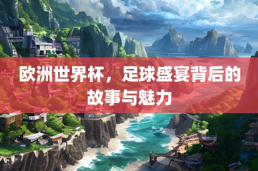 欧洲世界杯，足球盛宴背后的故事与魅力