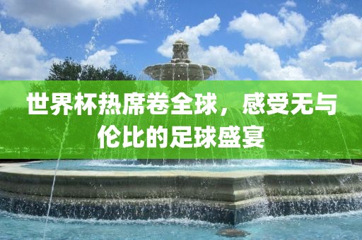世界杯热席卷全球，感受无与伦比的足球盛宴