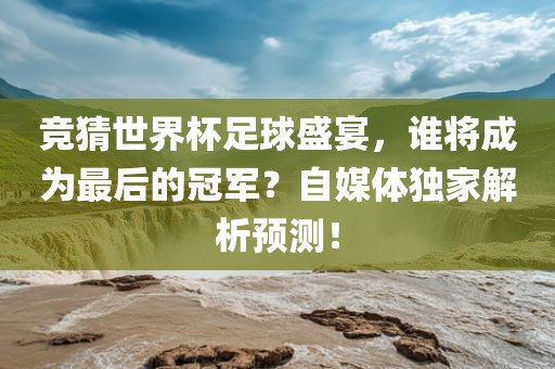 竞猜世界杯足球盛宴，谁将成为最后的冠军？自媒体独家解析预测！