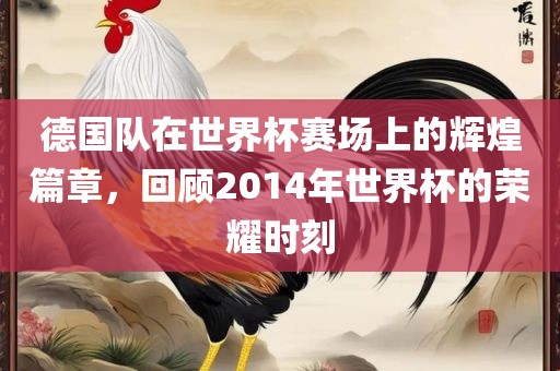 德国队在世界杯赛场上的辉煌篇章，回顾2014年世界杯的荣耀时刻