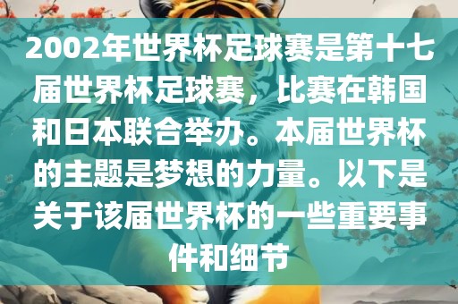 2002年世界杯足球赛是第十七届世界杯足球赛，比赛在韩国和日本联合举办。本届世界杯的主题是梦想的力量。以下是关于该届世界杯的一些重要事件和细节