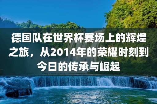 德国队在世界杯赛场上的辉煌之旅，从2014年的荣耀时刻到今日的传承与崛起