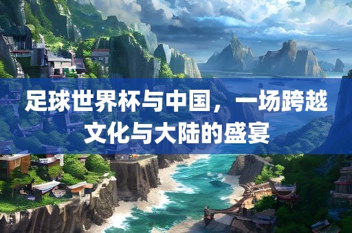 足球世界杯与中国，一场跨越文化与大陆的盛宴