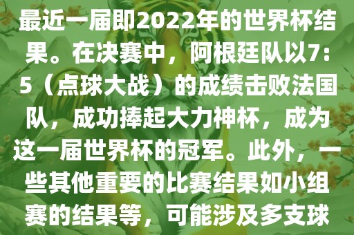 关于世界杯的结果，可以提供最近一届即2022年的世界杯结果。在决赛中，阿根廷队以7:5（点球大战）的成绩击败法国队，成功捧起大力神杯，成为这一届世界杯的冠军。此外，一些其他重要的比赛结果如小组赛的结果等，可能涉及多支球队并且需要更详细的信息。