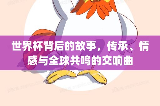 世界杯背后的故事，传承、情感与全球共鸣的交响曲