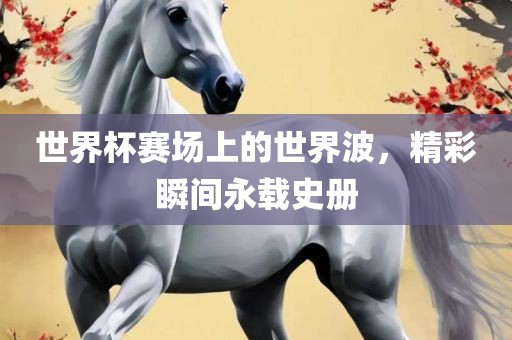 世界杯赛场上的世界波，精彩瞬间永载史册
