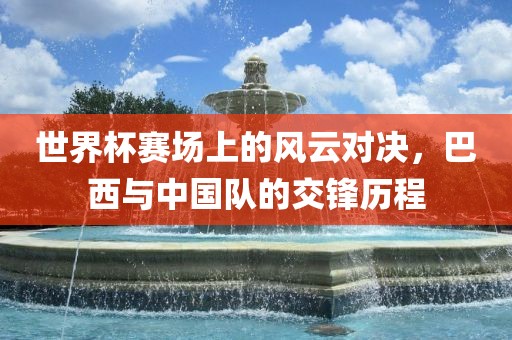 世界杯赛场上的风云对决，巴西与中国队的交锋历程