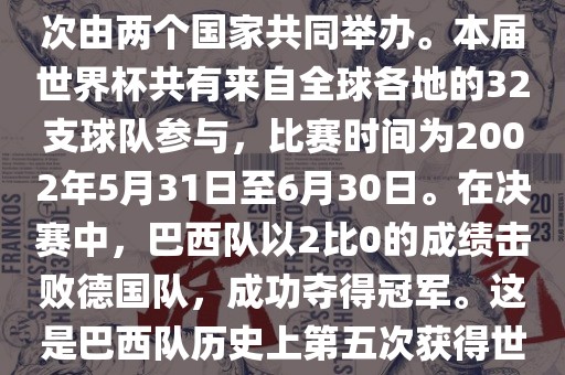 2002年世界杯足球赛是第17届世界杯足球赛事，比赛在韩国和日本共同举办，这是世界杯首次在亚洲地区举办，也是首次由两个国家共同举办。本届世界杯共有来自全球各地的32支球队参与，比赛时间为2002年5月31日至6月30日。在决赛中，巴西队以2比0的成绩击败德国队，成功夺得冠军。这是巴西队历史上第五次获得世界杯冠军。此外，本届世界杯还创造了许多其他纪录和亮点，例如中国男子足球队首次参加世界杯决赛圈比赛等。