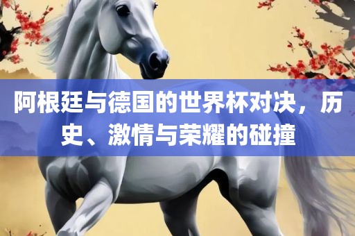 阿根廷与德国的世界杯对决，历史、激情与荣耀的碰撞