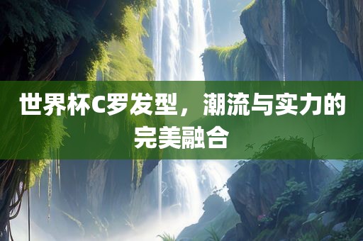 世界杯C罗发型，潮流与实力的完美融合