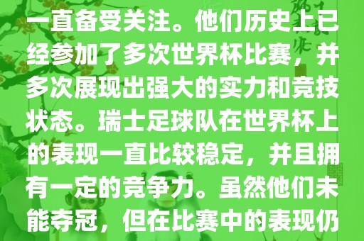 瑞士足球队在世界杯上的表现一直备受关注。他们历史上已经参加了多次世界杯比赛，并多次展现出强大的实力和竞技状态。瑞士足球队在世界杯上的表现一直比较稳定，并且拥有一定的竞争力。虽然他们未能夺冠，但在比赛中的表现仍然令人印象深刻。