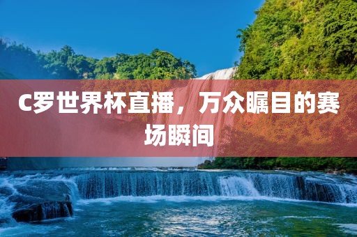 C罗世界杯直播，万众瞩目的赛场瞬间