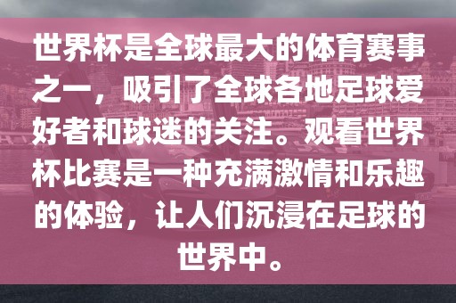 世界杯是全球最大的体育赛事之一，吸引了全球各地足球爱好者和球迷的关注。观看世界杯比赛是一种充满激情和乐趣的体验，让人们沉浸在足球的世界中。