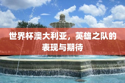 世界杯澳大利亚，英雄之队的表现与期待