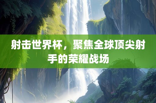 射击世界杯，聚焦全球顶尖射手的荣耀战场