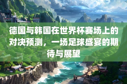 德国与韩国在世界杯赛场上的对决预测，一场足球盛宴的期待与展望