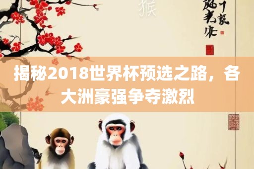 揭秘2018世界杯预选之路，各大洲豪强争夺激烈
