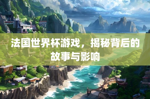 法国世界杯游戏，揭秘背后的故事与影响