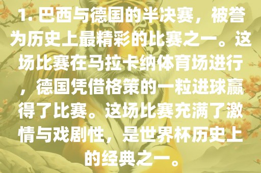 1. 巴西与德国的半决赛，被誉为历史上最精彩的比赛之一。这场比赛在马拉卡纳体育场进行，德国凭借格策的一粒进球赢得了比赛。这场比赛充满了激情与戏剧性，是世界杯历史上的经典之一。
