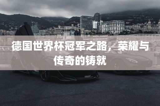 德国世界杯冠军之路，荣耀与传奇的铸就