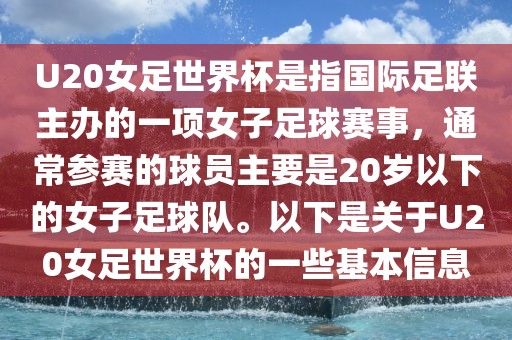 U20女足世界杯是指国际足联主办的一项女子足球赛事，通常参赛的球员主要是20岁以下的女子足球队。以下是关于U20女足世界杯的一些基本信息