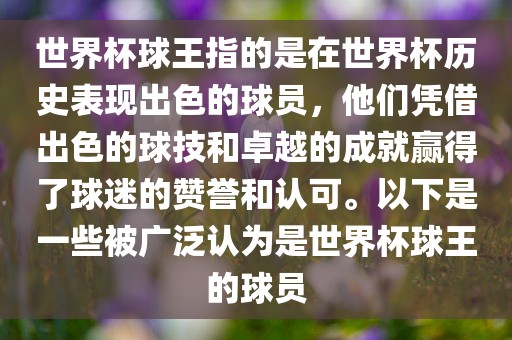 世界杯球王指的是在世界杯历史表现出色的球员，他们凭借出色的球技和卓越的成就赢得了球迷的赞誉和认可。以下是一些被广泛认为是世界杯球王的球员