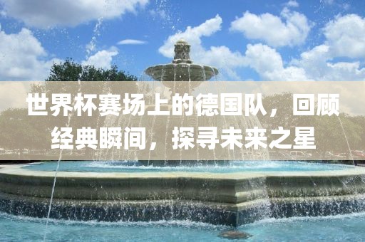 世界杯赛场上的德国队，回顾经典瞬间，探寻未来之星