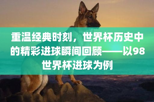 重温经典时刻，世界杯历史中的精彩进球瞬间回顾——以98世界杯进球为例