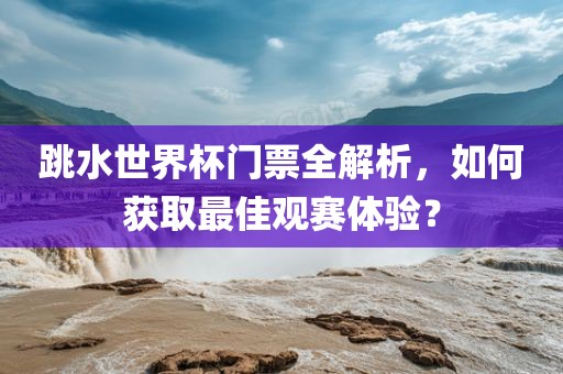 跳水世界杯门票全解析，如何获取最佳观赛体验？
