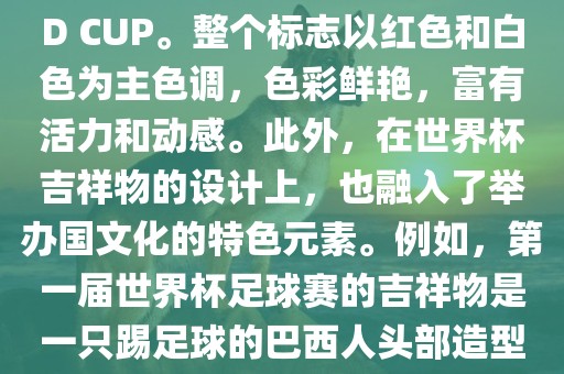 世界杯标志主要由三个部分组成，上方的圆形图案代表了足球运动的主要元素，即足球；中间的图案代表了国际足联的英文缩写FIFA；下方的图案则代表了世界杯的英文名称WORLD CUP。整个标志以红色和白色为主色调，色彩鲜艳，富有活力和动感。此外，在世界杯吉祥物的设计上，也融入了举办国文化的特色元素。例如，第一届世界杯足球赛的吉祥物是一只踢足球的巴西人头部造型的吉祥物，而后续世界杯的吉祥物也各具特色，融入了举办国的文化元素和特色。总之，世界杯标志的设计旨在展示足球运动的精神和举办国的文化特色。