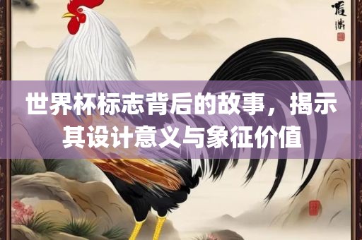 世界杯标志背后的故事，揭示其设计意义与象征价值