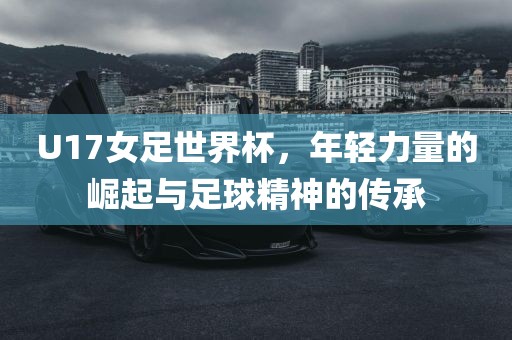 U17女足世界杯，年轻力量的崛起与足球精神的传承