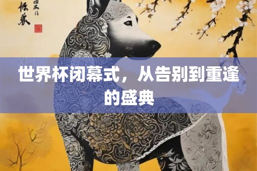 世界杯闭幕式，从告别到重逢的盛典