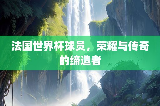 法国世界杯球员，荣耀与传奇的缔造者