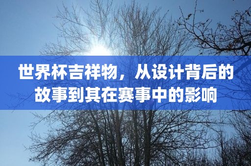 世界杯吉祥物，从设计背后的故事到其在赛事中的影响