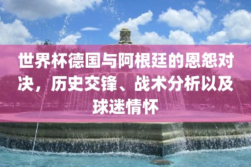 世界杯德国与阿根廷的恩怨对决，历史交锋、战术分析以及球迷情怀