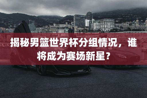 揭秘男篮世界杯分组情况，谁将成为赛场新星？